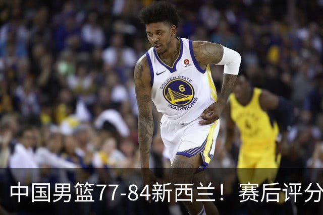 中国男篮77-84新西兰！赛后评分：4人满分 3人优秀 1人7中0严重拉胯